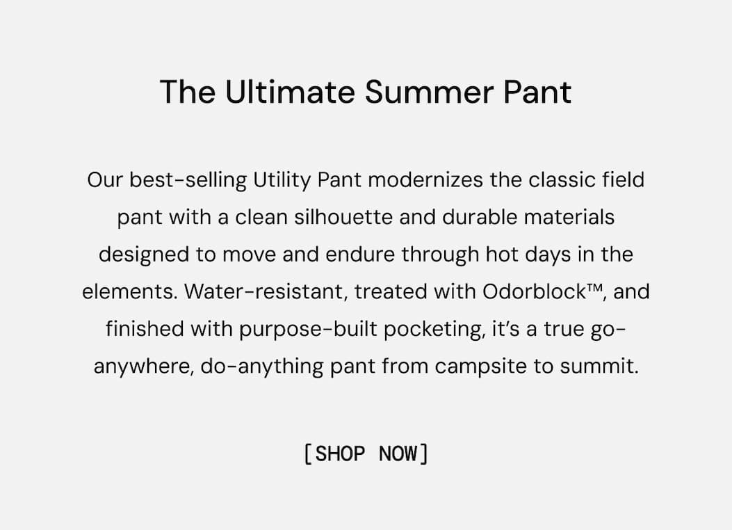 The Ultimate Summer Pant: Our best-selling Utility Pant modernizes the classic field pant with a clean silhouette and durable materials designed to move and endure through hot days in the elements. Water-resistant, treated with Odorblock™, and finished with purpose-built pocketing, it’s a true go-anywhere, do-anything pant from campsite to summit. Shop New Colors Now