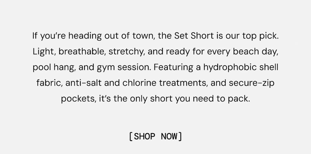 If you’re heading out of town, the Set Short is our top pick. Light, breathable, stretchy, and ready for every beach day, pool hang, and gym session. Featuring a hydrophobic shell fabric, anti-salt and chlorine treatments, and secure-zip pockets, it’s the only short you need to pack. Shop the all-new Spring 2026 Set Short Colors