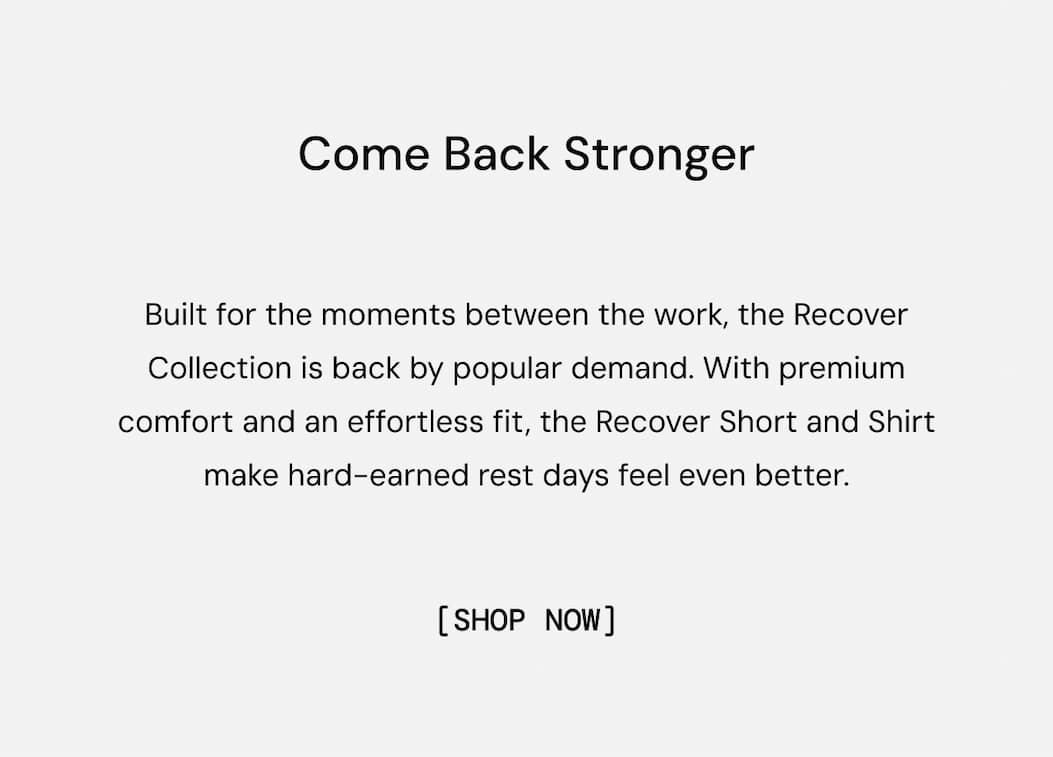 Come Back Stronger: Built for the moments between the work, the Recover Collection is back by popular demand. With premium comfort and an effortless fit, the Recover Short and Shirt make hard-earned rest days feel even better.