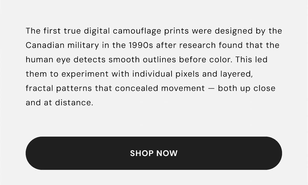 The first true digital camouflage prints were designed by the Canadian military in the 1990s after research found that the human eye detects smooth outlines before color. This led them to experiment with individual pixels and layered, fractal patterns that concealed movement — both up close and at distance.
