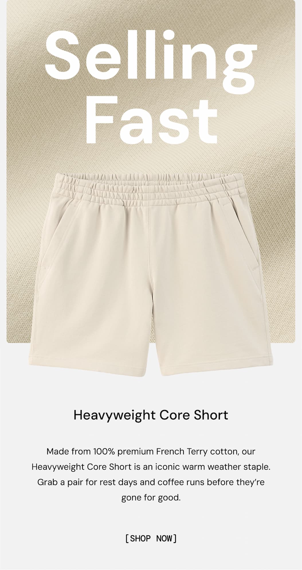Selling Fast: Core Heavyweight Sweatshort. Made from 100% premium French Terry cotton, our Heavyweight Core Short is an iconic warm weather staple. Grab a pair for rest days and coffee runs before they’re gone for good.