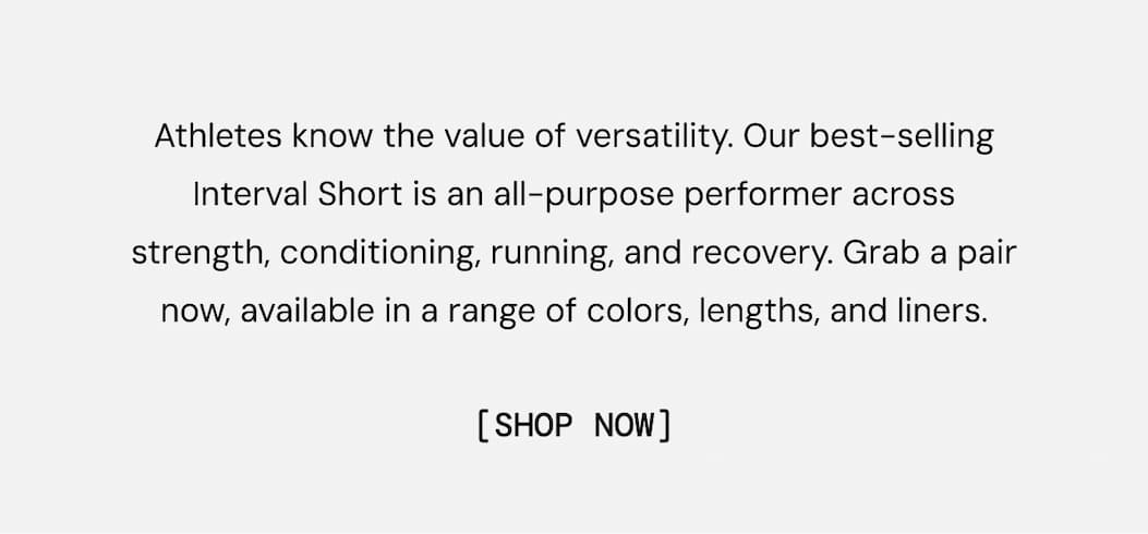 Athletes know the value of versatility. Our best-selling Interval Short is an all-purpose performer across strength, conditioning, running, and recovery. Grab a pair now, available in a range of colors, lengths, and liners.