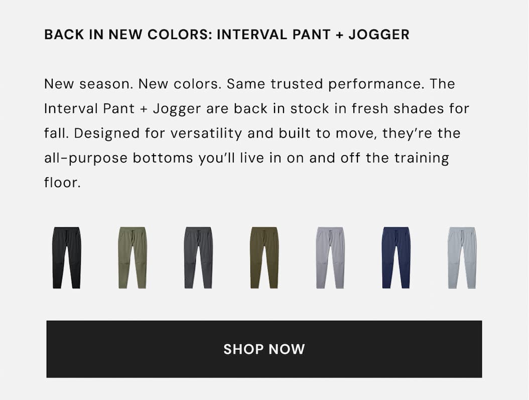 BACK IN NEW COLORS: INTERVAL PANT + JOGGER New season. New colors. Same trusted performance. The Interval Pant + Jogger are back in stock in fresh shades for fall. Designed for versatility and built to move, they're the all-purpose bottoms you'll live in on and off the training floor. SHOP NOW BACK IN NEW COLORS: INTERVAL PANT + JOGGER New season. New colors. Same trusted performance. The Interval Pant + Jogger are back in stock in fresh shades for fall. Designed for versatility and built to move, they're the all-purpose bottoms you'll live in on and off the training floor. SHOP NOW
