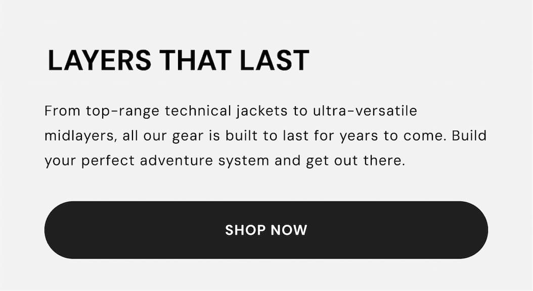 Layers that last: From top-range technical jackets to ultra-versatile midlayers, all our gear is built to last for years to come. Build your perfect adventure system and get out there.