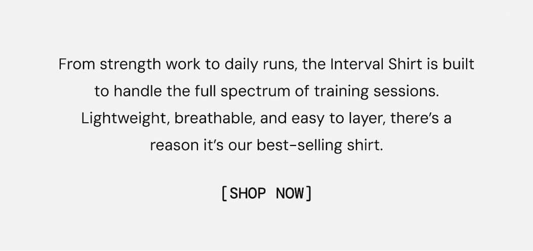 Body Copy: From strength work to daily runs, the Interval Shirt is built to handle the full spectrum of training sessions. Lightweight, breathable, and easy to layer, there’s a reason it’s our best-selling shirt. Shop Now