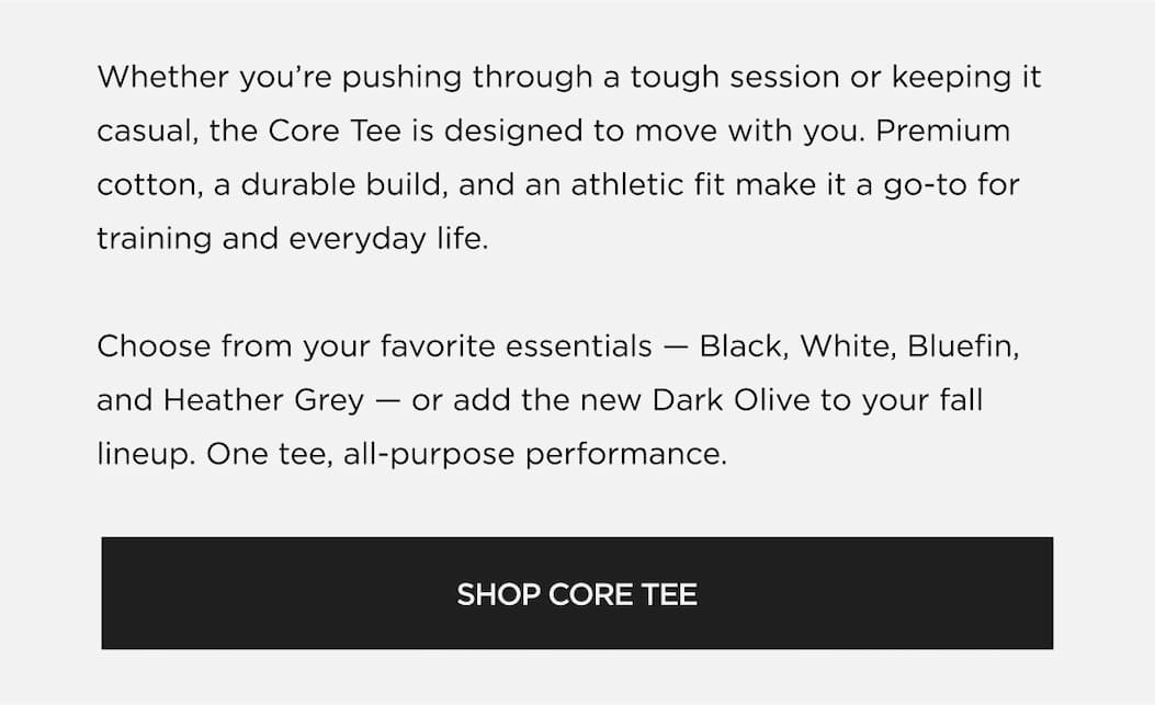 Whether you're pushing through a tough session or keeping it casual, the Core Tee is designed to move with you. Premium cotton, a durable build, and an athletic fit make it a go-to for training and everyday life. Choose from your favorite essentials Black, White, Bluefin, and Heather Grey - or add the new Dark Olive to your fall lineup. One tee, all-purpose performance. SHOP CORE TEE Whether you're pushing through a tough session or keeping it casual, the Core Tee is designed to move with you. Premium cotton, a durable build, and an athletic fit make it a go-to for training and everyday life. Choose from your favorite essentials Black, White, Bluefin, and Heather Grey - or add the new Dark Olive to your fall lineup. One tee, all-purpose performance. SHOP CORE TEE