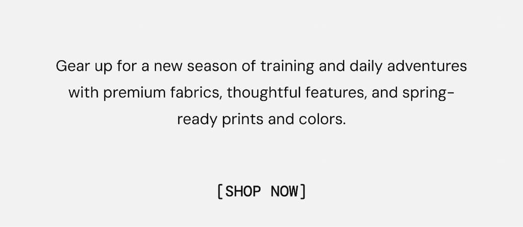Gear up for a new season of training and daily adventures with premium fabrics, thoughtful features, and spring-ready prints and colors. Shop New Arrivals Now