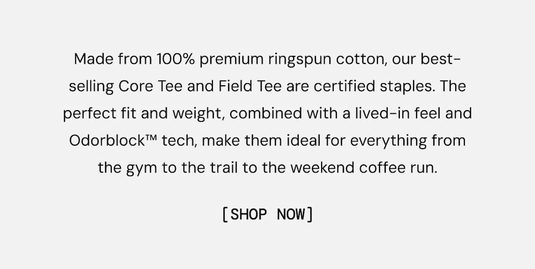 Made from 100% premium ringspun cotton, our best-selling Core Tee and Field Tee are certified staples. The perfect fit and weight, combined with a lived-in feel and Odorblock™ tech, make them ideal for everything from the gym to the trail to the weekend coffee run.