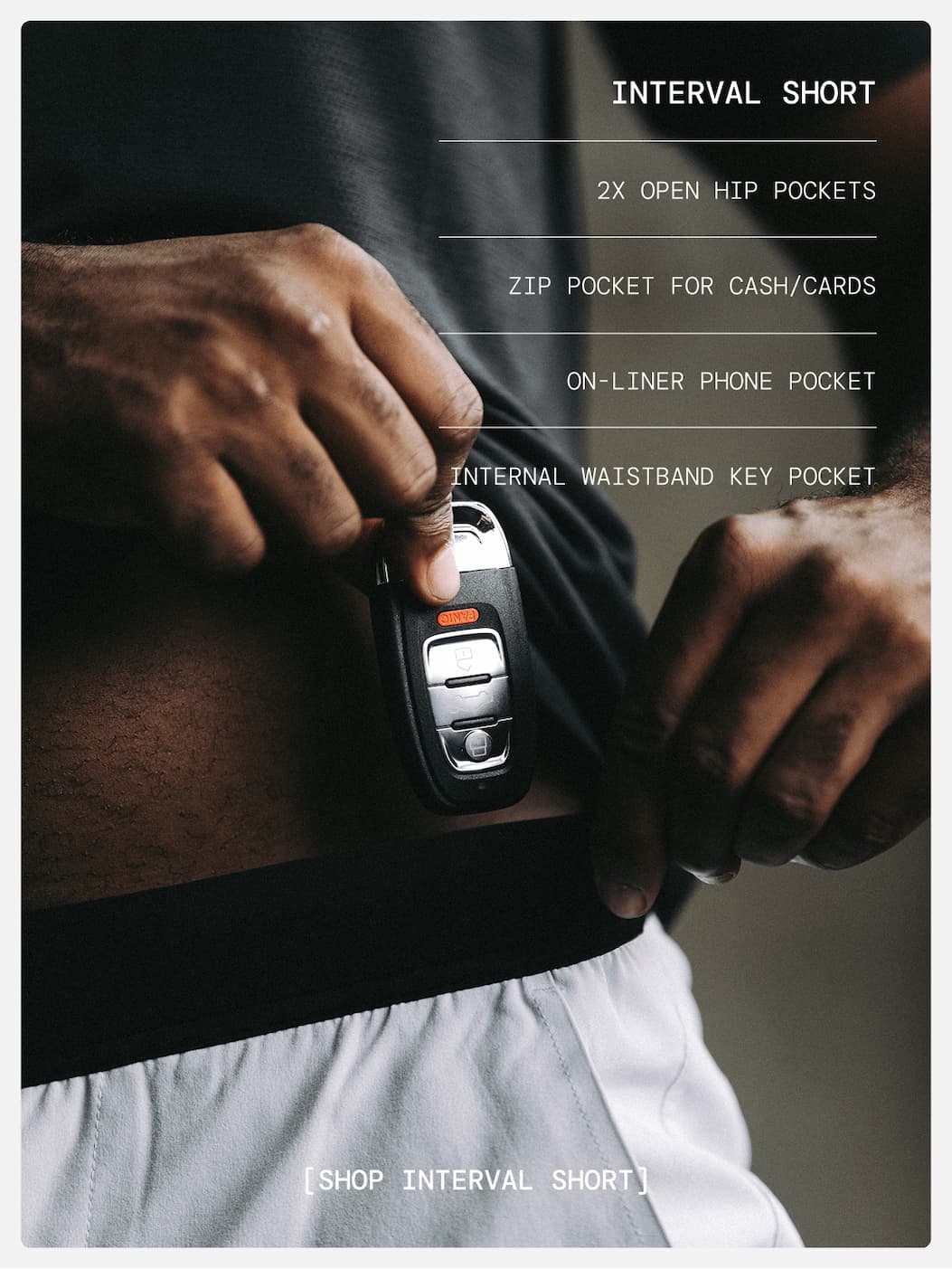 Product Specs for the Interval Short: INTERVAL SHORT   2X OPEN HIP POCKETS   ZIP POCKET FOR CASH/CARDS   ON-LINER PHONE POCKET   INTERNAL WAISTBAND KEY POCKET