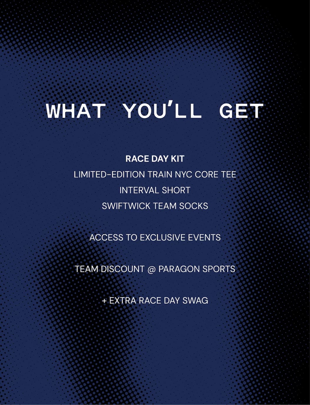 What You'll Get: RACE DAY KIT LIMITED-EDITION TRAIN NYC CORE TEE INTERVAL SHORT SWIFTWICK TEAM SOCKS  ACCESS TO EXCLUSIVE EVENTS  TEAM DISCOUNT @ PARAGON SPORTS  + EXTRA RACE DAY SWAG