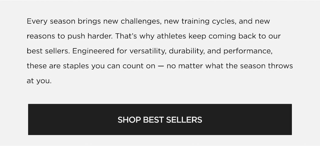 Every season brings new challenges, new training cycles, and new reasons to push harder. That's why athletes keep coming back to our best sellers. Engineered for versatility, durability, and performance, these are staples you can count on no matter what the season throws at you. | SHOP BEST SELLERS Every season brings new challenges, new training cycles, and new reasons to push harder. That's why athletes keep coming back to our best sellers. Engineered for versatility, durability, and performance, these are staples you can count on no matter what the season throws at you. | SHOP BEST SELLERS