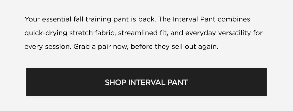 Your essential fall training pant is back. The Interval Pant combines quick-drying stretch fabric, streamlined fit, and everyday versatility for every session. Grab a pair now, before they sell out again. | SHOP INTERVAL PANT Your essential fall training pant is back. The Interval Pant combines quick-drying stretch fabric, streamlined fit, and everyday versatility for every session. Grab a pair now, before they sell out again. | SHOP INTERVAL PANT