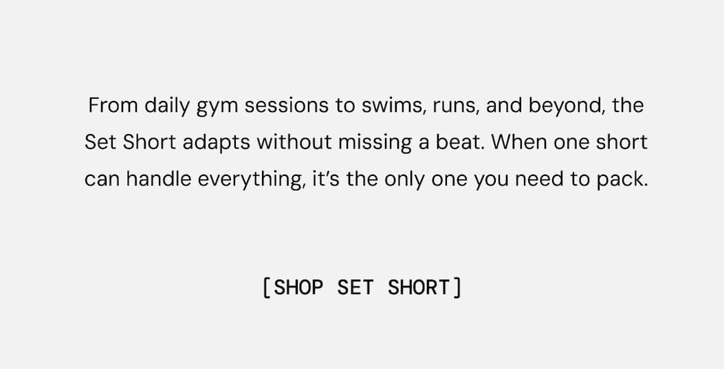 From daily gym sessions to swims, runs, and beyond, the Set Short adapts without missing a beat. When one short can handle everything, it’s the only one you need to pack. Shop Now