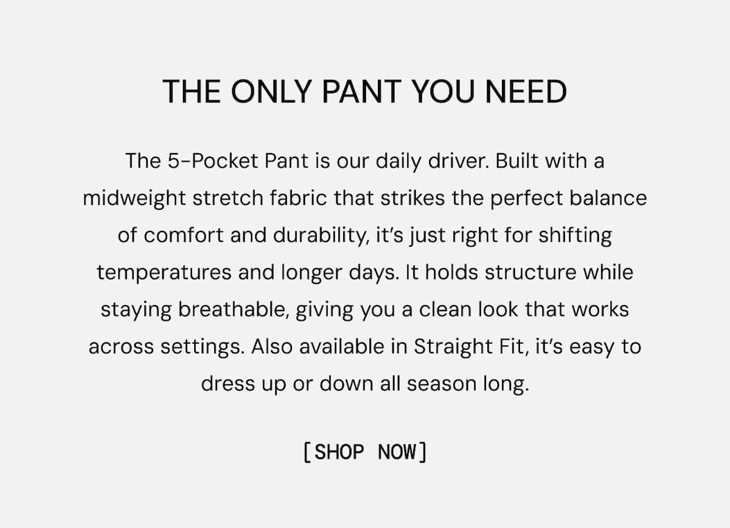 THE ONLY PANT YOU NEED: The 5-Pocket Pant is our daily driver. Built with a midweight stretch fabric that strikes the perfect balance of comfort and durability, it’s just right for shifting temperatures and longer days. It holds structure while staying breathable, giving you a clean look that works across settings. Also available in Straight Fit, it’s easy to dress up or down all season long. Shop the Restock Now