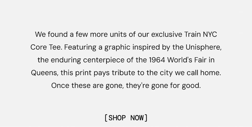 We found a few more units of our exclusive Train NYC Core Tee. Featuring a graphic inspired by the Unisphere, the enduring centerpiece of the 1964 World's Fair in Queens, this print pays tribute to the city we call home. Once these are gone, they're gone for good. Shop Now