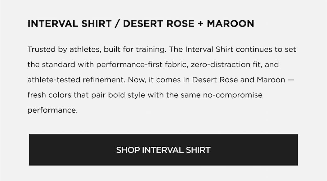 INTERVAL SHIRT / DESERT ROSE + MAROON Trusted by athletes, built for training. The Interval Shirt continues to se the standard with performance-first fabric, zero-distraction fit, and athlete-tested refinement. Now, it comes in Desert Rose and Maroon fresh colors that pair bold style with the same no-compromise performance. | SHOP INTERVAL SHIRT INTERVAL SHIRT / DESERT ROSE + MAROON Trusted by athletes, built for training. The Interval Shirt continues to se the standard with performance-first fabric, zero-distraction fit, and athlete-tested refinement. Now, it comes in Desert Rose and Maroon fresh colors that pair bold style with the same no-compromise performance. | SHOP INTERVAL SHIRT