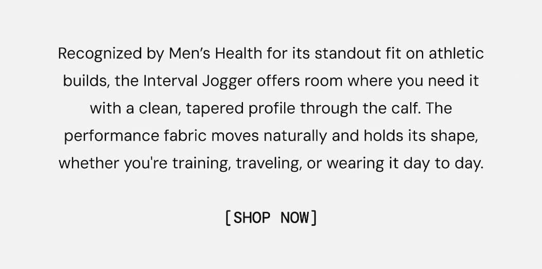 Recognized by Men’s Health for its standout fit on athletic builds, the Interval Jogger offers room where you need it with a clean, tapered profile through the calf. The performance fabric moves naturally and holds its shape, whether you're training, traveling, or wearing it day to day.