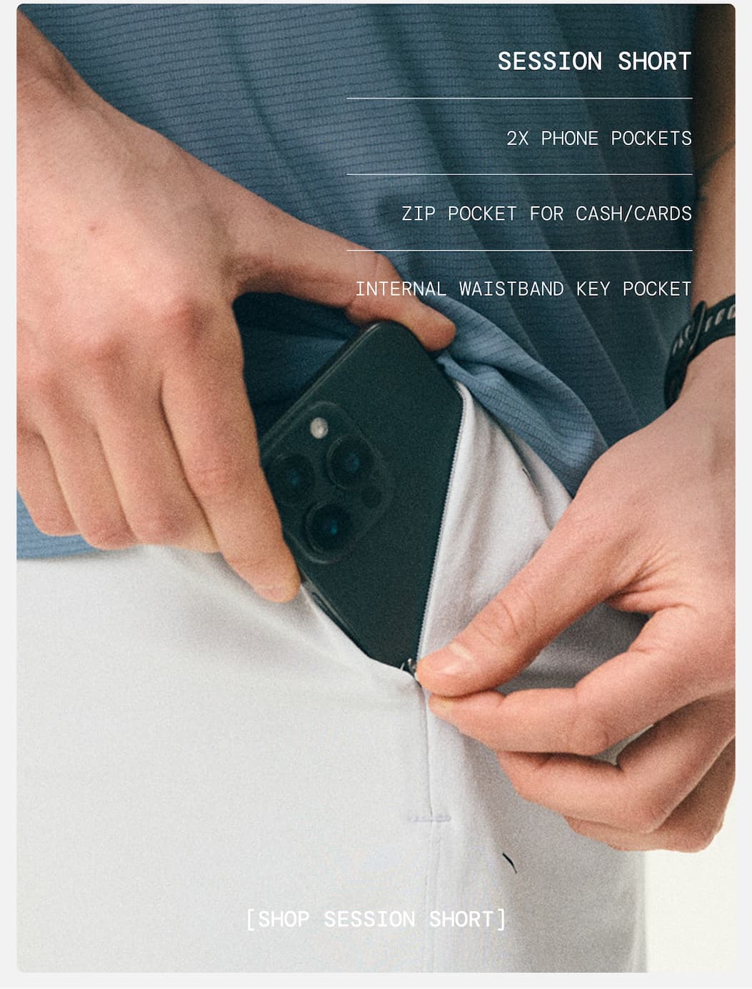 Product Specs for the Session Short: SESSION SHORT   2X PHONE POCKETS   ZIP POCKET FOR CASH/CARDS   INTERNAL WAISTBAND KEY POCKET