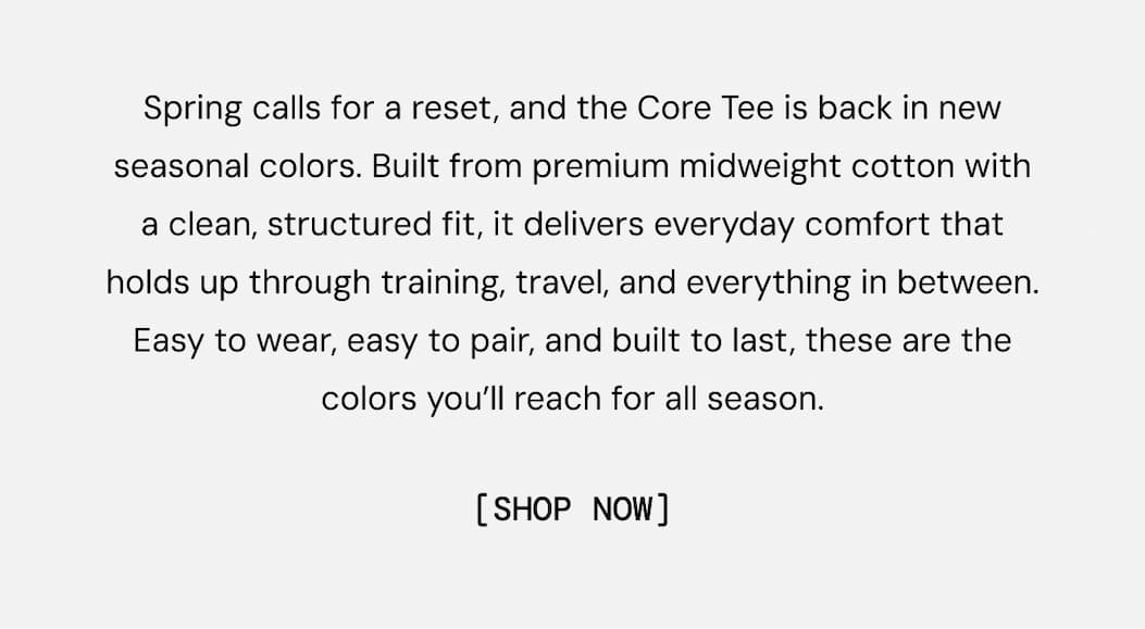 Spring calls for a reset, and the Core Tee is back in new seasonal colors. Built from premium midweight cotton with a clean, structured fit, it delivers everyday comfort that holds up through training, travel, and everything in between. Easy to wear, easy to pair, and built to last, these are the colors you’ll reach for all season.