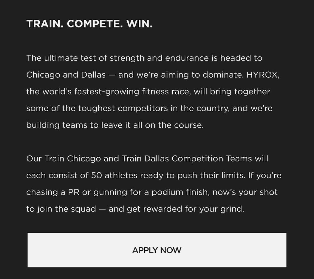TRAIN. COMPETE. WIN. The ultimate test of strength and endurance is headed to Chicago and Dallas and we're aiming to dominate. HYROX, the world's fastest-growing fitness race, will bring together some of the toughest competitors in the country, and we're building teams to leave it all on the course. Our Train Chicago and Train Dallas Competition Teams will each consist of 50 athletes ready to push their limits. If you're chasing a PR or gunning for a podium finish, now's your shot to join the squad and get rewarded for your grind. TRAIN. COMPETE. WIN. The ultimate test of strength and endurance is headed to Chicago and Dallas and we're aiming to dominate. HYROX, the world's fastest-growing fitness race, will bring together some of the toughest competitors in the country, and we're building teams to leave it all on the course. Our Train Chicago and Train Dallas Competition Teams will each consist of 50 athletes ready to push their limits. If you're chasing a PR or gunning for a podium finish, now's your shot to join the squad and get rewarded for your grind.