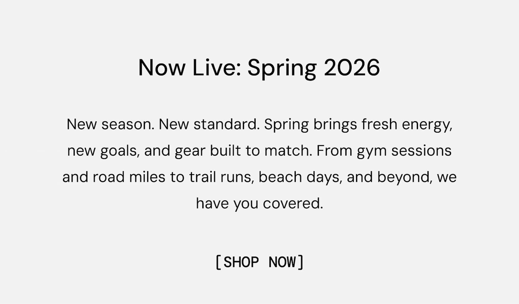 Now Live: New Spring 2026 Training Collection. New season. New standard. Spring brings fresh energy and new goals, and gear built to match. From gym sessions and road miles to trail runs, beach days, and beyond, we have you covered. Shop the collection now
