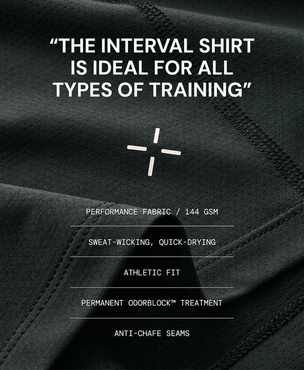Product Specs for the Interval Gym Shirt: Light and breathable performance fabric Cling-free, sweat-wicking, and quick-drying Permanent Odorblock™ treatment Anti-chafe flatlock seams Durability tested to resist 20,000+ abrasions and 100+ PSI 3M Easy Care for durability