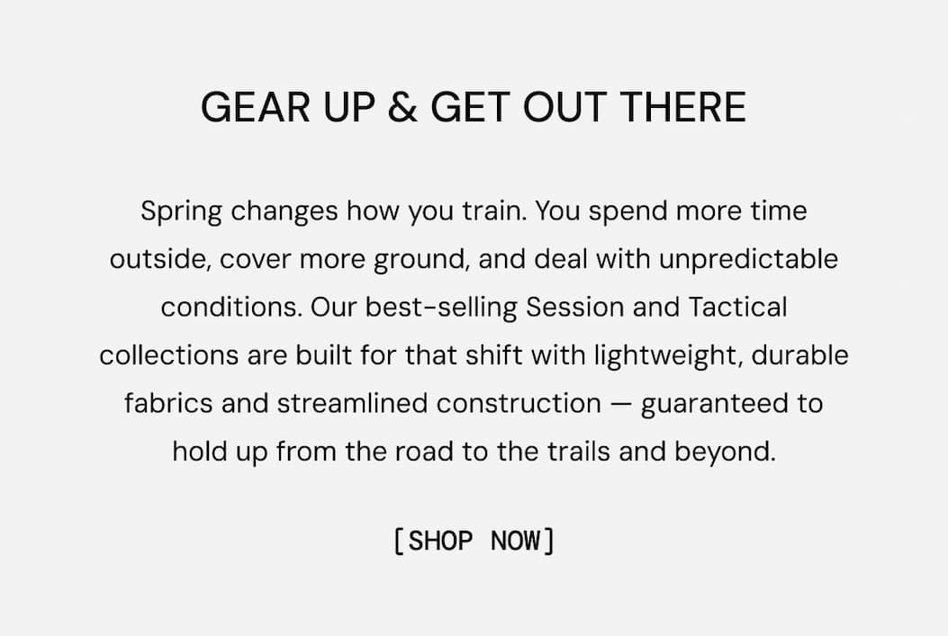 Gear Up & Get Out There: Spring changes how you train. You spend more time outside, cover more ground, and deal with unpredictable conditions. Our best-selling Session and Tactical collections are built for that shift with lightweight, durable fabrics and streamlined construction — guaranteed to hold up from the road to the trails and beyond.