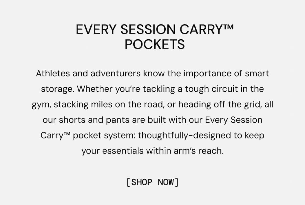 Athletes and adventurers know the importance of smart storage. Whether you’re tackling a tough circuit in the gym, stacking miles on the road, or heading off the grid, all our shorts and pants are built with our Every Session Carry™ pocket system: thoughtfully-designed to keep your essentials within arm’s reach. Shop New Shorts Styles Now