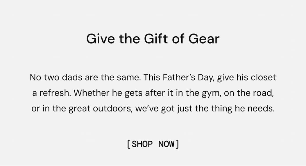 Give the Gift of Gear: No two dads are the same. This Father’s Day, show him you know him and give his closet a refresh. Whether he gets after it in the gym, on the road, or in the great outdoors, we’ve got just the thing he needs. Shop now to ensure delivery by Father's Day