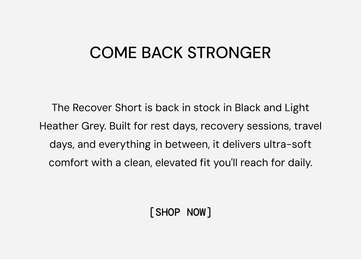 Come Back Stronger: The Recover Short is back in stock in Black and Light Heather Grey. Built for rest days, recovery sessions, travel days, and everything in between, it delivers ultra-soft comfort with a clean, elevated fit you'll reach for daily. Shop Now