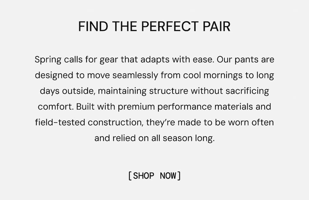 Find the Perfect pair: Adaptability and durability are the foundations of great gear. Our pants are designed to move with you through work days, adventures, and beyond without failing or losing their structure. Purpose-built with premium performance materials and field-tested construction, they’re made to be worn often and kept in rotation for years to come. Shop all Pants