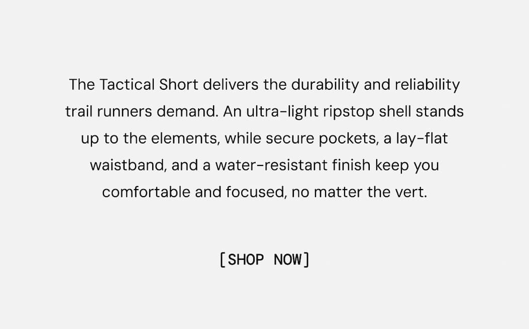 The Tactical Short delivers the durability and reliability trail runners demand. An ultra-light ripstop shell stands up to the elements, while secure pockets, a lay-flat waistband, and a water-resistant finish keep you comfortable and focused, no matter the vert. Shop Now