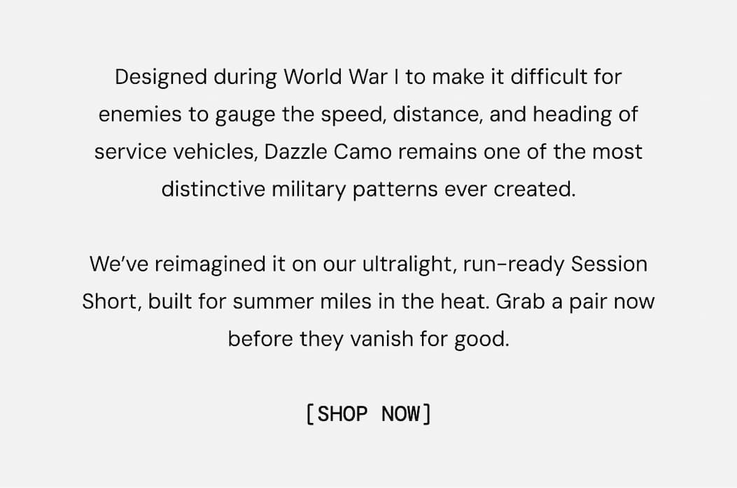 Description of the New Dazzle Camo Print: Designed during World War I to make it difficult for enemies to gauge the speed, distance, and heading of service vehicles, Dazzle Camo remains one of the most distinctive military patterns ever created.  We’ve reimagined it on our ultralight, run-ready Session Short, built for summer miles in the heat. Grab a pair now before they vanish for good. Shop Now