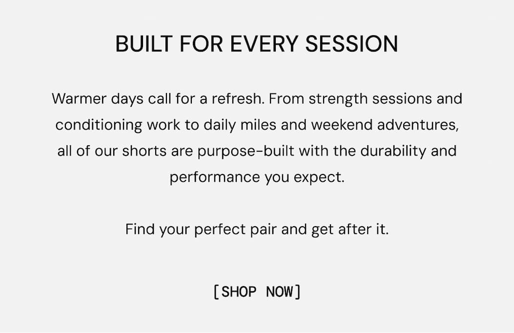 Built for Every Session: Warmer days call for a refresh. From strength sessions and conditioning work to daily miles and weekend adventures, all of our shorts are purpose-built with the durability and performance you expect.  Find your perfect pair and get after it. Shop all Shorts