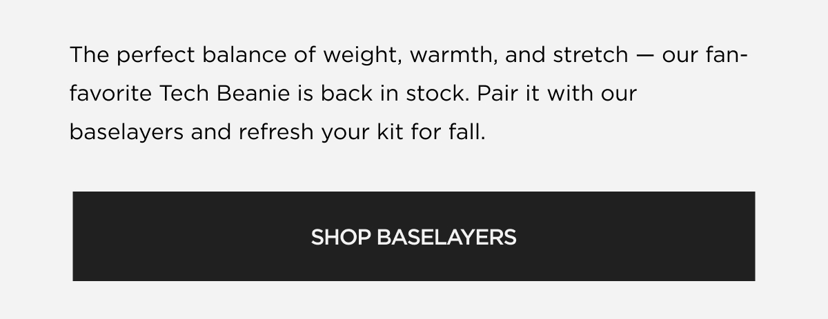 Shop New ArrivalsThe perfect balance of weight, warmth, and stretch favorite Tech Beanie is back in stock. Pair it with our baselayers and refresh your kit for fall. our fan- SHOP NOW Shop New ArrivalsThe perfect balance of weight, warmth, and stretch favorite Tech Beanie is back in stock. Pair it with our baselayers and refresh your kit for fall. our fan- SHOP NOW