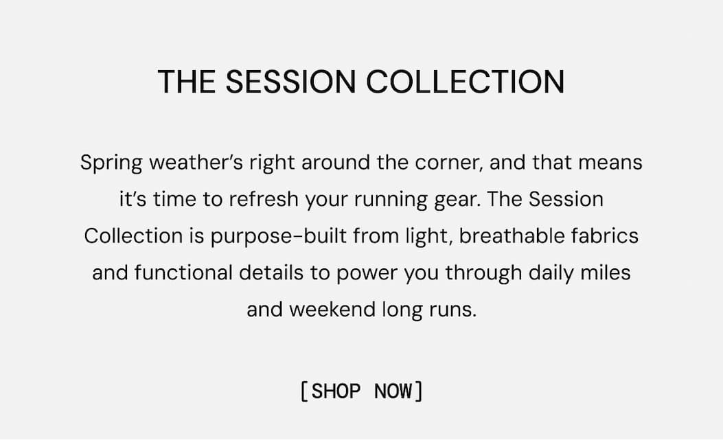 Spring weather’s right around the corner, and that means it’s time to refresh your running gear. The Session Collection is purpose-built from light, breathable fabrics and functional details to power you through daily miles and weekend long runs.