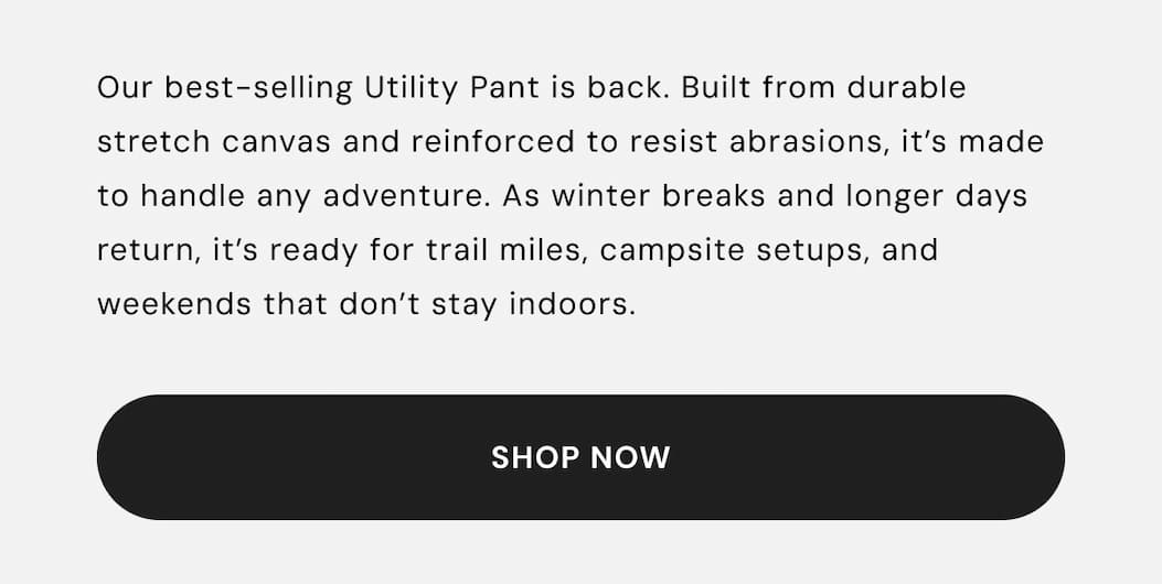 Our best-selling Utility Pant is back. Built from durable stretch canvas and reinforced to resist abrasions, it’s made to handle any adventure. As winter breaks and longer days return, it’s ready for trail miles, campsite setups, and weekends that don’t stay indoors.