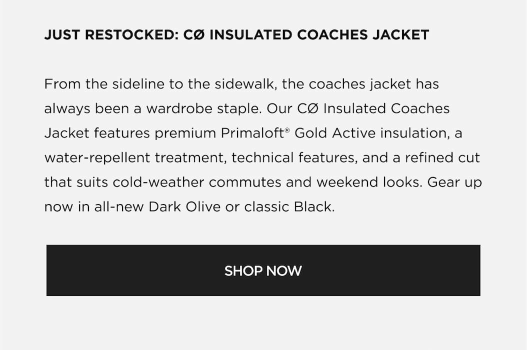 JUST RESTOCKED: CØ INSULATED COACHES JACKET From the sideline to the sidewalk, the coaches jacket has always been a wardrobe staple. Our CØ Insulated Coaches Jacket features premium Primaloft® Gold Active insulation, a water-repellent treatment, technical features, and a refined cut that suits cold-weather commutes and weekend looks. Gear up now in all-new Dark Olive or classic Black. | SHOP NOW