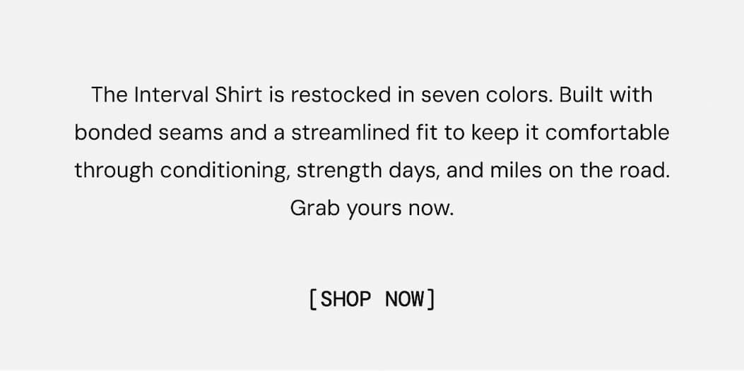 The Interval Shirt is restocked in seven colors. Built with bonded seams and a streamlined fit to keep it comfortable through conditioning, strength days, and miles on the road. Grab yours now.