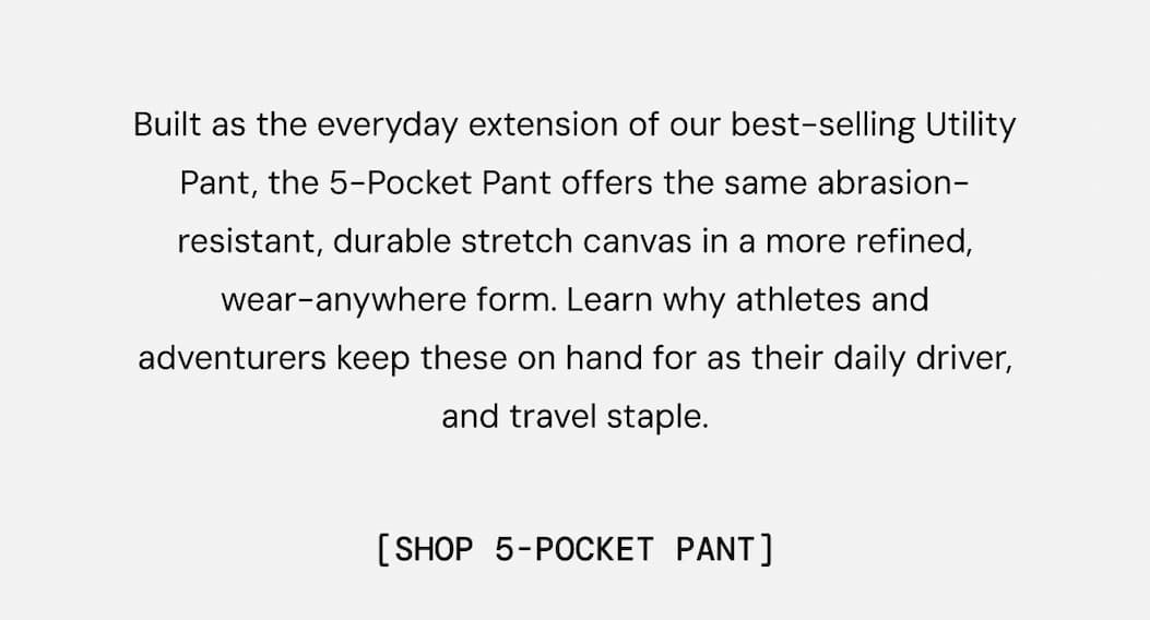 Built as the everyday extension of our best-selling Utility Pant, the 5-Pocket Pant offers the same abrasion-resistant, durable stretch canvas in a more refined, wear-anywhere form. Learn why athletes and adventurers keep these on hand for as their daily driver, and travel staple. Shop all five new colors for spring now