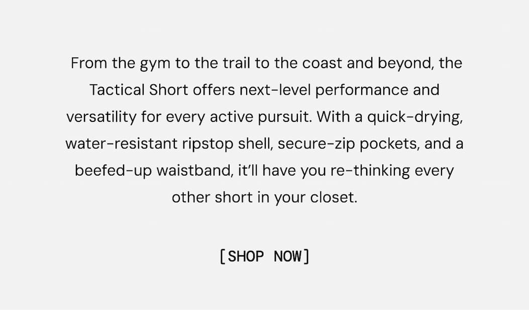  From the gym to the trail to the coast and beyond, the Tactical Short offers next-level performance and versatility for every active pursuit. With a quick-drying, water-resistant ripstop shell, secure-zip pockets, and a beefed-up waistband, it’ll have you re-thinking every other short in your closet.