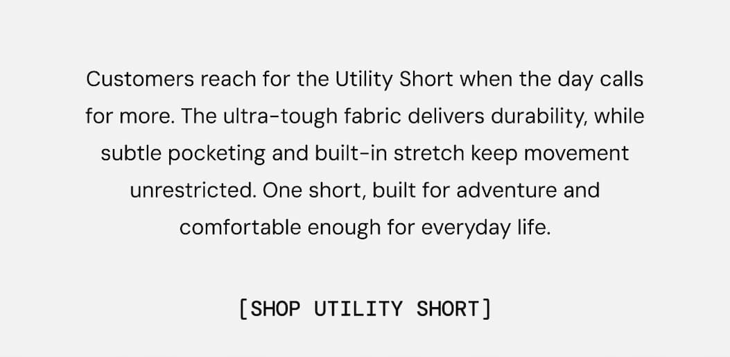 Customers reach for the Utility Short when the day calls for more. The ultra-tough fabric delivers durability, while subtle pocketing and built-in stretch keep movement unrestricted. One short, built for adventure and comfortable enough for everyday life.