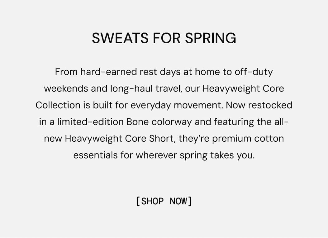 Classic Sweats Clean Look: From hard-earned rest days at home to off-duty weekends and long-haul travel, our Heavyweight Core Collection is built for everyday movement. Now restocked in a limited-edition Bone colorway and featuring the all-new Heavyweight Core Short, they’re premium cotton essentials for wherever spring takes you.