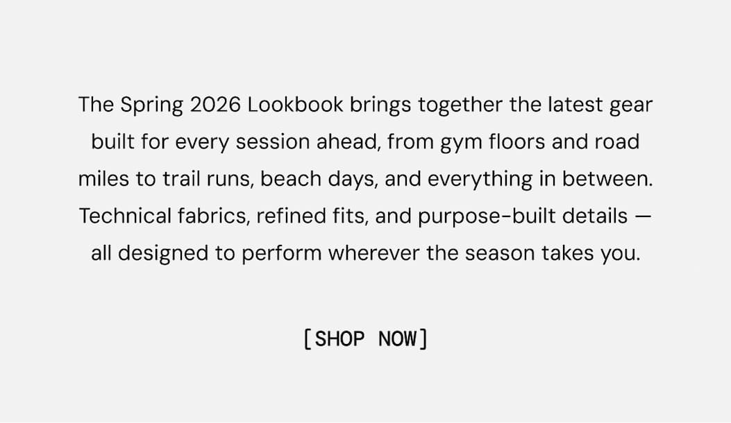 The Spring 2026 Lookbook brings together the latest gear built for every session ahead, from gym floors and road miles to trail runs, beach days, and everything in between. Technical fabrics, refined fits, and purpose-built details — all designed to perform wherever the season takes you. Explore the Lookbook NOW