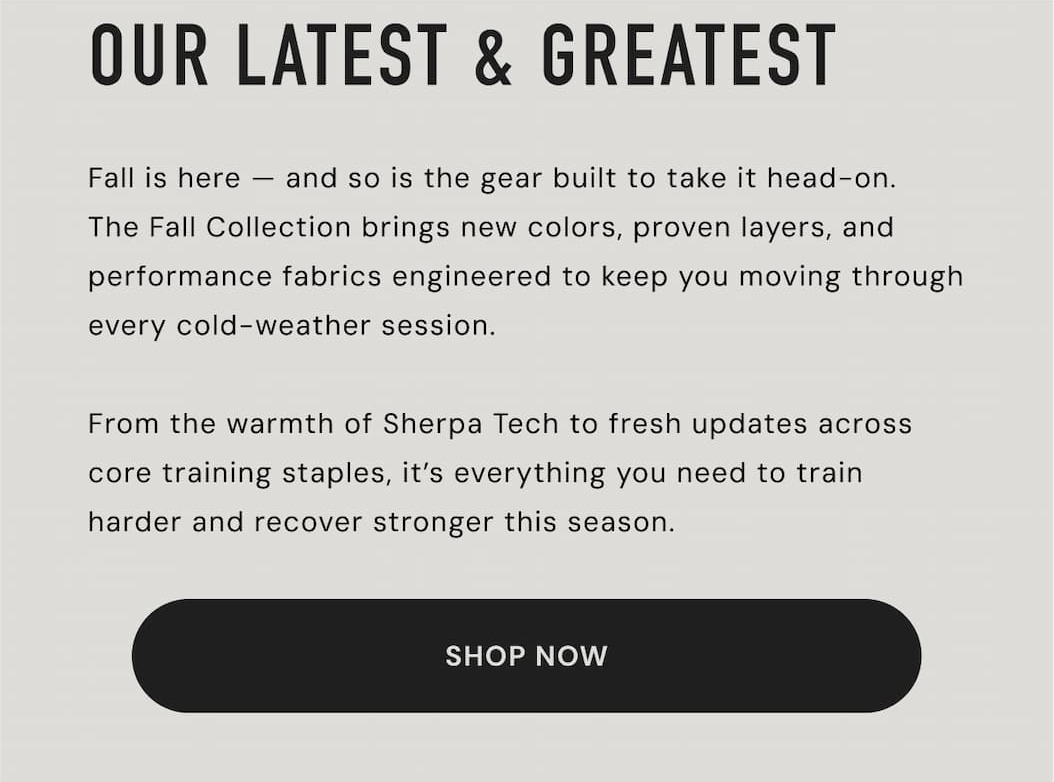 OUR LATEST & GREATEST Fall is here and so is the gear built to take it head-on. The Fall Collection brings new colors, proven layers, and performance fabrics engineered to keep you moving through every cold-weather session. From the warmth of Sherpa Tech to fresh updates across core training staples, it's everything you need to train harder and recover stronger this season. | SHOP NOW OUR LATEST & GREATEST Fall is here and so is the gear built to take it head-on. The Fall Collection brings new colors, proven layers, and performance fabrics engineered to keep you moving through every cold-weather session. From the warmth of Sherpa Tech to fresh updates across core training staples, it's everything you need to train harder and recover stronger this season. | SHOP NOW