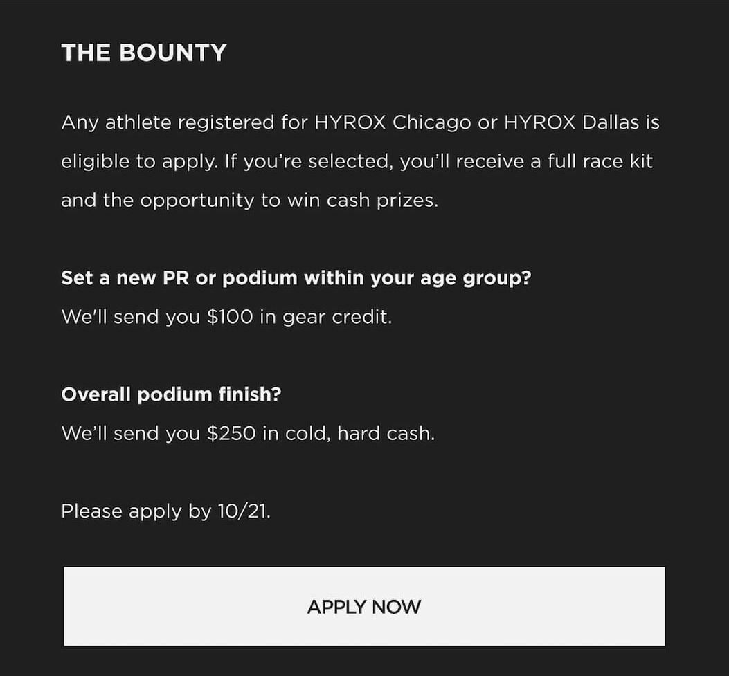THE BOUNTY Any athlete registered for HYROX Chicago or HYROX Dallas is eligible to apply. If you're selected, you'll receive a full race kit and the opportunity to win cash prizes. Set a new PR or podium within your age group? We'll send you $100 in gear credit. Overall podium finish? We'll send you $250 in cold, hard cash. Please apply by 10/21. THE BOUNTY Any athlete registered for HYROX Chicago or HYROX Dallas is eligible to apply. If you're selected, you'll receive a full race kit and the opportunity to win cash prizes. Set a new PR or podium within your age group? We'll send you $100 in gear credit. Overall podium finish? We'll send you $250 in cold, hard cash. Please apply by 10/21.