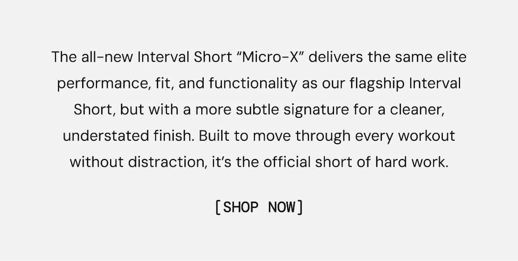 The all-new Interval Short “Micro-X” delivers the same elite performance, fit, and functionality as our flagship Interval Short, but with a more subtle signature for a cleaner, understated finish. Built to move through every workout without distraction, it’s the official short of hard work. Shop Limited Colors Now