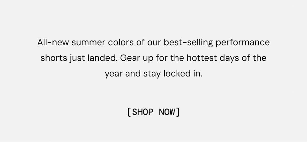 All-new summer colors of our best-selling performance shorts just landed. Gear up for the hottest days of the year and stay locked in. Shop Now