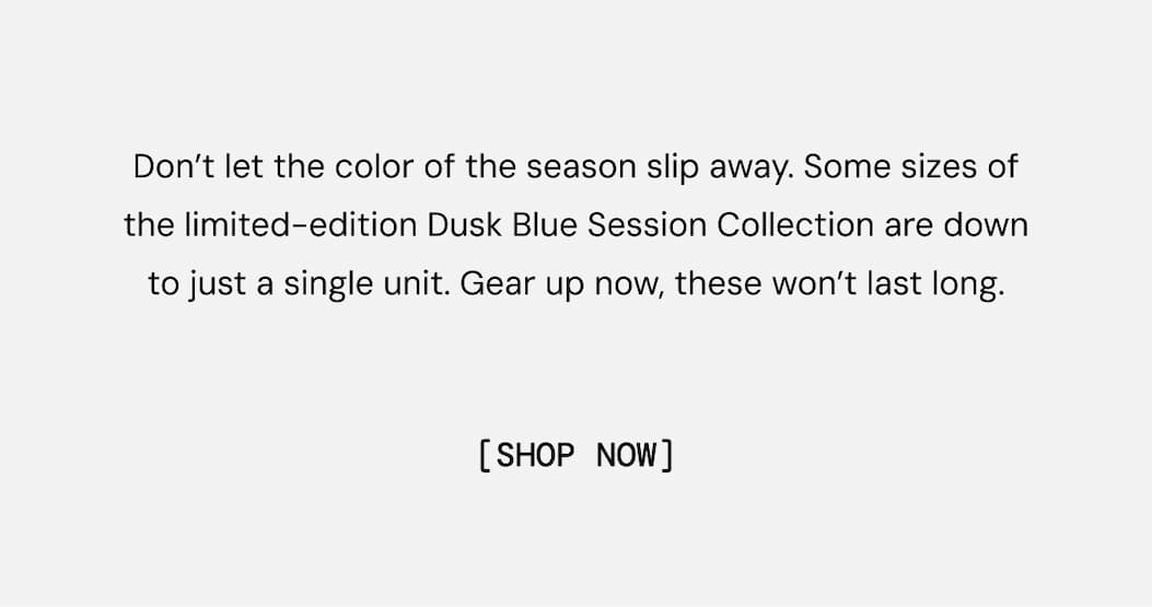 Don’t let the color of the season slip away. Some sizes of the limited-edition Dusk Blue Session Collection are down to just a single unit. Gear up now, these won’t last long.