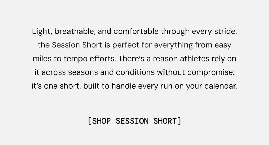 Light, breathable, and comfortable through every stride, the Session Short is perfect for everything from easy miles to tempo efforts. There’s a reason athletes rely on it across seasons and conditions without compromise: It’s one short, built to handle every run on your calendar. Shop Session Short